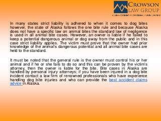 In many states strict liability is adhered to when it comes to dog bites
however, the state of Alaska follows the one bite rule and because Alaska
does not have a specific law on animal bites the standard law of negligence
is used in all animal bite cases. However, an owner is liable if he failed to
keep a potential dangerous animal or dog away from the public and in this
case strict liability applies. The victim must prove that the owner had prior
knowledge of the animal’s dangerous potential and all animal bite cases are
held to the standard.
It must be noted that the general rule is the owner must control his or her
animal and if he or she fails to do so and this can be proven by the victim’s
attorney, then the owner is liable for the bite. Bite cases in Alaska are
handled by personal injury attorneys; if you have been injured in a dog bite
incident contact a law firm of renowned professionals who have experience
handling dog bite injuries and who can provide the best accident claims
advice in Alaska.
 