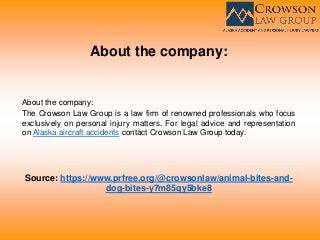 About the company:
About the company:
The Crowson Law Group is a law firm of renowned professionals who focus
exclusively on personal injury matters. For legal advice and representation
on Alaska aircraft accidents contact Crowson Law Group today.
Source: https://www.prfree.org/@crowsonlaw/animal-bites-and-
dog-bites-y7m85qy5bke8
 