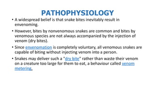 PATHOPHYSIOLOGY
• A widespread belief is that snake bites inevitably result in
envenoming.
• However, bites by nonvenomous snakes are common and bites by
venomous species are not always accompanied by the injection of
venom (dry bites).
• Since envenomation is completely voluntary, all venomous snakes are
capable of biting without injecting venom into a person.
• Snakes may deliver such a "dry bite" rather than waste their venom
on a creature too large for them to eat, a behaviour called venom
metering.
 