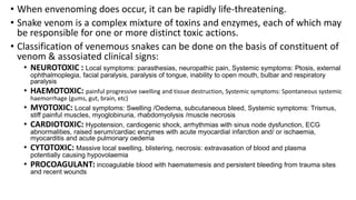 • When envenoming does occur, it can be rapidly life-threatening.
• Snake venom is a complex mixture of toxins and enzymes, each of which may
be responsible for one or more distinct toxic actions.
• Classification of venemous snakes can be done on the basis of constituent of
venom & assosiated clinical signs:
• NEUROTOXIC : Local symptoms: parasthesias, neuropathic pain, Systemic symptoms: Ptosis, external
ophthalmoplegia, facial paralysis, paralysis of tongue, inability to open mouth, bulbar and respiratory
paralysis
• HAEMOTOXIC: painful progressive swelling and tissue destruction, Systemic symptoms: Spontaneous systemic
haemorrhage (gums, gut, brain, etc)
• MYOTOXIC: Local symptoms: Swelling /Oedema, subcutaneous bleed, Systemic symptoms: Trismus,
stiff painful muscles, myoglobinuria, rhabdomyolysis /muscle necrosis
• CARDIOTOXIC: Hypotension, cardiogenic shock, arrhythmias with sinus node dysfunction, ECG
abnormalities, raised serum/cardiac enzymes with acute myocardial infarction and/ or ischaemia,
myocarditis and acute pulmonary oedema
• CYTOTOXIC: Massive local swelling, blistering, necrosis: extravasation of blood and plasma
potentially causing hypovolaemia
• PROCOAGULANT: incoagulable blood with haematemesis and persistent bleeding from trauma sites
and recent wounds
 