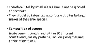• Therefore Bites by small snakes should not be ignored
or dismissed.
• They should be taken just as seriously as bites by large
snakes of the same species
• Composition of venom
Snake venoms contain more than 20 different
constituents, mainly proteins, including enzymes and
polypeptide toxins.
 
