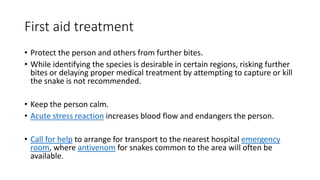 First aid treatment
• Protect the person and others from further bites.
• While identifying the species is desirable in certain regions, risking further
bites or delaying proper medical treatment by attempting to capture or kill
the snake is not recommended.
• Keep the person calm.
• Acute stress reaction increases blood flow and endangers the person.
• Call for help to arrange for transport to the nearest hospital emergency
room, where antivenom for snakes common to the area will often be
available.
 