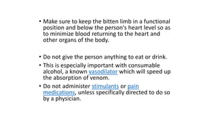 • Make sure to keep the bitten limb in a functional
position and below the person's heart level so as
to minimize blood returning to the heart and
other organs of the body.
• Do not give the person anything to eat or drink.
• This is especially important with consumable
alcohol, a known vasodilator which will speed up
the absorption of venom.
• Do not administer stimulants or pain
medications, unless specifically directed to do so
by a physician.
 