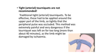 • Tight (arterial) tourniquets are not
recommended!
Traditional tight (arterial) tourniquets. To be
effective, these had to be applied around the
upper part of the limb, so tightly that the
peripheral pulse was occluded. This method was
extremely painful and very dangerous if the
tourniquet was left on for too long (more than
about 40 minutes), as the limb might be
damaged by ischaemia.
 