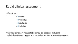 Rapid clinical assesment
• Check for
- Airway
- Breathing
- Circulation
- Disability
• Cardiopulmonary resuscitation may be needed, including
administration of oxygen and establishment of intravenous access.
 