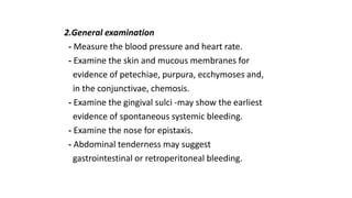 2.General examination
- Measure the blood pressure and heart rate.
- Examine the skin and mucous membranes for
evidence of petechiae, purpura, ecchymoses and,
in the conjunctivae, chemosis.
- Examine the gingival sulci -may show the earliest
evidence of spontaneous systemic bleeding.
- Examine the nose for epistaxis.
- Abdominal tenderness may suggest
gastrointestinal or retroperitoneal bleeding.
 