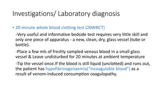 Investigations/ Laboratory diagnosis
• 20 minute whole blood clotting test (20WBCT)
-Very useful and informative bedside test requires very little skill and
only one piece of apparatus - a new, clean, dry, glass vessel (tube or
bottle).
-Place a few mls of freshly sampled venous blood in a small glass
vessel & Leave undisturbed for 20 minutes at ambient temperature
-Tip the vessel once.If the blood is still liquid (unclotted) and runs out,
the patient has hypofibrinogenaemia(“incoagulable blood”) as a
result of venom-induced consumption coagulopathy.
 