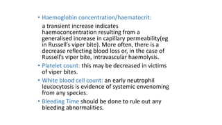 • Haemoglobin concentration/haematocrit:
a transient increase indicates
haemoconcentration resulting from a
generalised increase in capillary permeability(eg
in Russell’s viper bite). More often, there is a
decrease reflecting blood loss or, in the case of
Russell’s viper bite, intravascular haemolysis.
• Platelet count: this may be decreased in victims
of viper bites.
• White blood cell count: an early neutrophil
leucocytosis is evidence of systemic envenoming
from any species.
• Bleeding Time should be done to rule out any
bleeding abnormalities.
 