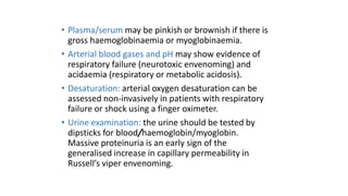 • Plasma/serum may be pinkish or brownish if there is
gross haemoglobinaemia or myoglobinaemia.
• Arterial blood gases and pH may show evidence of
respiratory failure (neurotoxic envenoming) and
acidaemia (respiratory or metabolic acidosis).
• Desaturation: arterial oxygen desaturation can be
assessed non-invasively in patients with respiratory
failure or shock using a finger oximeter.
• Urine examination: the urine should be tested by
dipsticks for blood/haemoglobin/myoglobin.
Massive proteinuria is an early sign of the
generalised increase in capillary permeability in
Russell’s viper envenoming.
 
