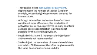 • They can be either monovalent or polyvalent,
depending on the number of species (single or
multiple, respectively) whose venoms are used for
immunization.
• Although monovalent antivenom has often been
considered more efficacious, the production of
polyvalent antivenom is preferred in many countries
as snake species identification is generally not
possible for the attending physician.
• Local administration & Intramuscular Injection of
antivenom is not recommended!
• Snakes inject the same dose of venom into children
and adults. Children must therefore be given exactly
the same dose of antivenom as adults.
 