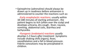 • Epinephrine (adrenaline) should always be
drawn up in readiness before antivenom is
administered to counter the reactions such as:
-Early anaphylactic reactions: usually within
10-180 minutes of starting antivenom , the
patient begins to itch (often over the scalp) and
develops urticaria, dry cough , fever, nausea,
vomiting, abdominal colic, diarrhea and
tachycardia.
-Pyrogenic (endotoxin) reactions usually
develop 1-2 hours after treatment .Symptoms
include shaking chills (rigors), fever,
vasodilatation and a fall in blood pressure.
Febrile convulsions may be precipitated in
children.
 