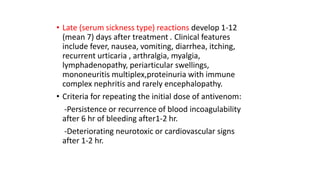 • Late (serum sickness type) reactions develop 1-12
(mean 7) days after treatment . Clinical features
include fever, nausea, vomiting, diarrhea, itching,
recurrent urticaria , arthralgia, myalgia,
lymphadenopathy, periarticular swellings,
mononeuritis multiplex,proteinuria with immune
complex nephritis and rarely encephalopathy.
• Criteria for repeating the initial dose of antivenom:
-Persistence or recurrence of blood incoagulability
after 6 hr of bleeding after1-2 hr.
-Deteriorating neurotoxic or cardiovascular signs
after 1-2 hr.
 