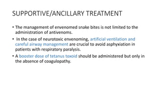 SUPPORTIVE/ANCILLARY TREATMENT
• The management of envenomed snake bites is not limited to the
administration of antivenoms.
• In the case of neurotoxic envenoming, artificial ventilation and
careful airway management are crucial to avoid asphyxiation in
patients with respiratory paralysis.
• A booster dose of tetanus toxoid should be administered but only in
the absence of coagulopathy.
 