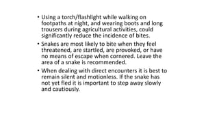 • Using a torch/flashlight while walking on
footpaths at night, and wearing boots and long
trousers during agricultural activities, could
significantly reduce the incidence of bites.
• Snakes are most likely to bite when they feel
threatened, are startled, are provoked, or have
no means of escape when cornered. Leave the
area of a snake is recommended.
• When dealing with direct encounters it is best to
remain silent and motionless. If the snake has
not yet fled it is important to step away slowly
and cautiously.
 