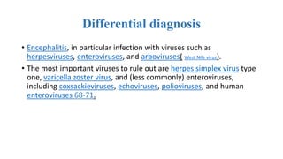 Differential diagnosis
• Encephalitis, in particular infection with viruses such as
herpesviruses, enteroviruses, and arboviruses( West Nile virus).
• The most important viruses to rule out are herpes simplex virus type
one, varicella zoster virus, and (less commonly) enteroviruses,
including coxsackieviruses, echoviruses, polioviruses, and human
enteroviruses 68-71.
 