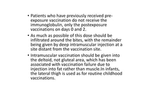 • Patients who have previously received pre-
exposure vaccination do not receive the
immunoglobulin, only the postexposure
vaccinations on days 0 and 2.
• As much as possible of this dose should be
infiltrated around the bites, with the remainder
being given by deep intramuscular injection at a
site distant from the vaccination site.
• Intramuscular vaccination should be given into
the deltoid, not gluteal area, which has been
associated with vaccination failure due to
injection into fat rather than muscle.In infants,
the lateral thigh is used as for routine childhood
vaccinations.
 