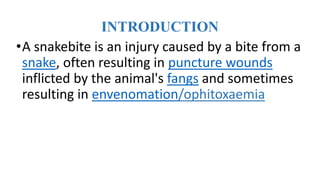 INTRODUCTION
•A snakebite is an injury caused by a bite from a
snake, often resulting in puncture wounds
inflicted by the animal's fangs and sometimes
resulting in envenomation/ophitoxaemia
 