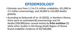 EPIDEMIOLOGY
• Estimate vary from 1.2 to 5.5 million snakebites, 421,000 to
2.5 million envenomings, and 20,000 to 125,000 deaths
globally.
• According to Deikumah JP et. Al (2023), In Northern Ghana,
there were an estimated 86 envenomings and 24
deaths/100,000/year caused mainly by Echis ocellatus [5]
while other studies in the Brong-Ahafo Region of Ghana
found snakebite incidence of 92/100,000.
 