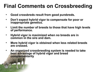 Final Comments on Crossbreeding
• Good crossbreds result from good purebreds.
• Don’t expect hybrid vigor to compensate for poor or
inappropriate genetics.
• Limit the number of breeds to those that have high levels
of performance.
• Hybrid vigor is maximized when no breeds are in
common in the sire and dam.
• More hybrid vigor is obtained when less related breeds
are crossed.
• An organized crossbreeding system is needed to take
best advantage of hybrid vigor and breed
complementarity
 