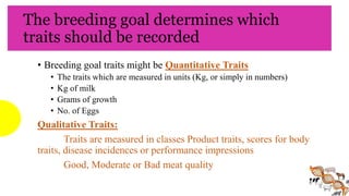The breeding goal determines which
traits should be recorded
• Breeding goal traits might be Quantitative Traits
• The traits which are measured in units (Kg, or simply in numbers)
• Kg of milk
• Grams of growth
• No. of Eggs
Qualitative Traits:
Traits are measured in classes Product traits, scores for body
traits, disease incidences or performance impressions
Good, Moderate or Bad meat quality
 