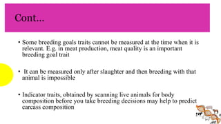 Cont…
• Some breeding goals traits cannot be measured at the time when it is
relevant. E.g. in meat production, meat quality is an important
breeding goal trait
• It can be measured only after slaughter and then breeding with that
animal is impossible
• Indicator traits, obtained by scanning live animals for body
composition before you take breeding decisions may help to predict
carcass composition
 