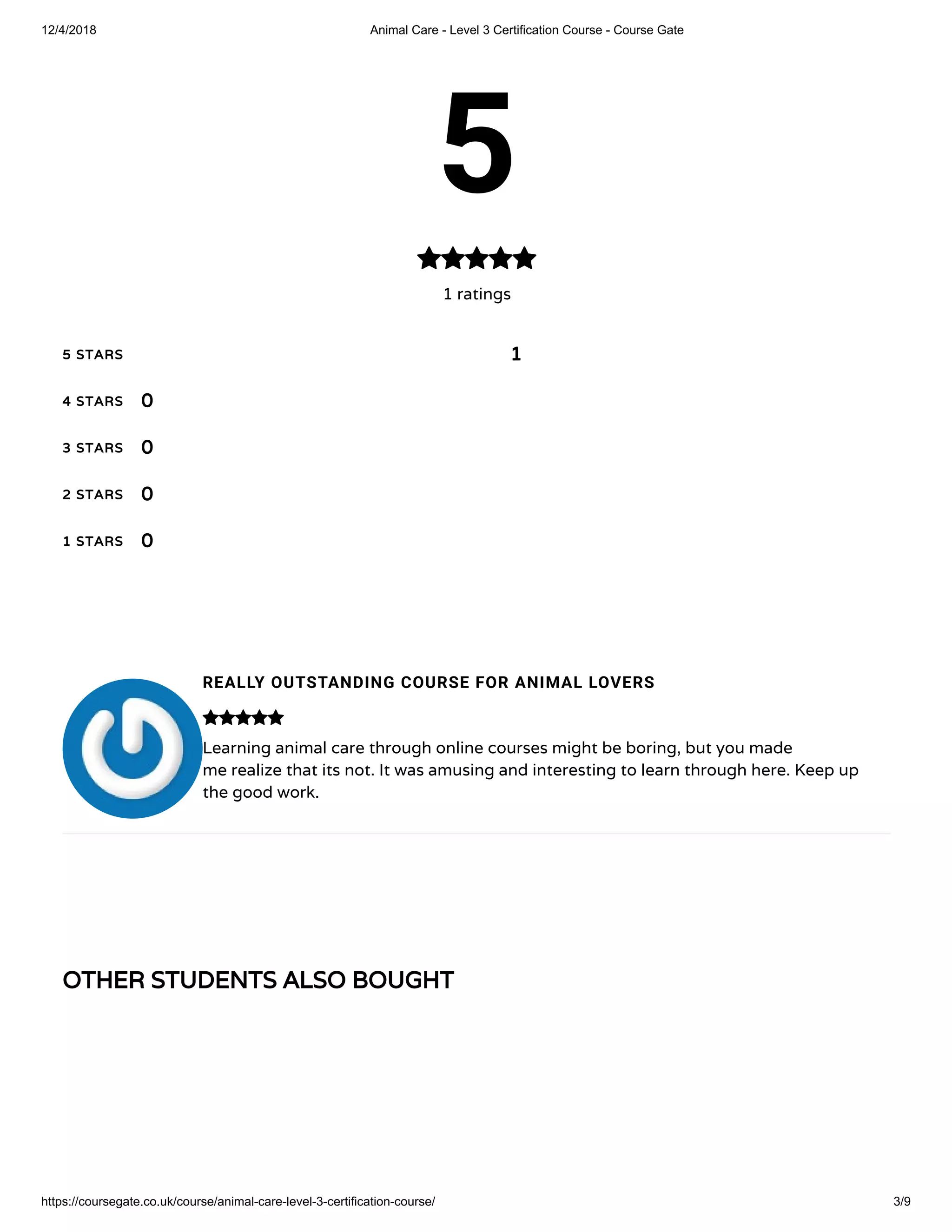12/4/2018 Animal Care - Level 3 Certification Course - Course Gate
https://coursegate.co.uk/course/animal-care-level-3-certification-course/ 3/9
OTHER STUDENTS ALSO BOUGHT
5
1 ratings

5 STARS
4 STARS
3 STARS
2 STARS
1 STARS
1
0
0
0
0
REALLY OUTSTANDING COURSE FOR ANIMAL LOVERS
Learning animal care through online courses might be boring, but you made
me realize that its not. It was amusing and interesting to learn through here. Keep up
the good work.

 