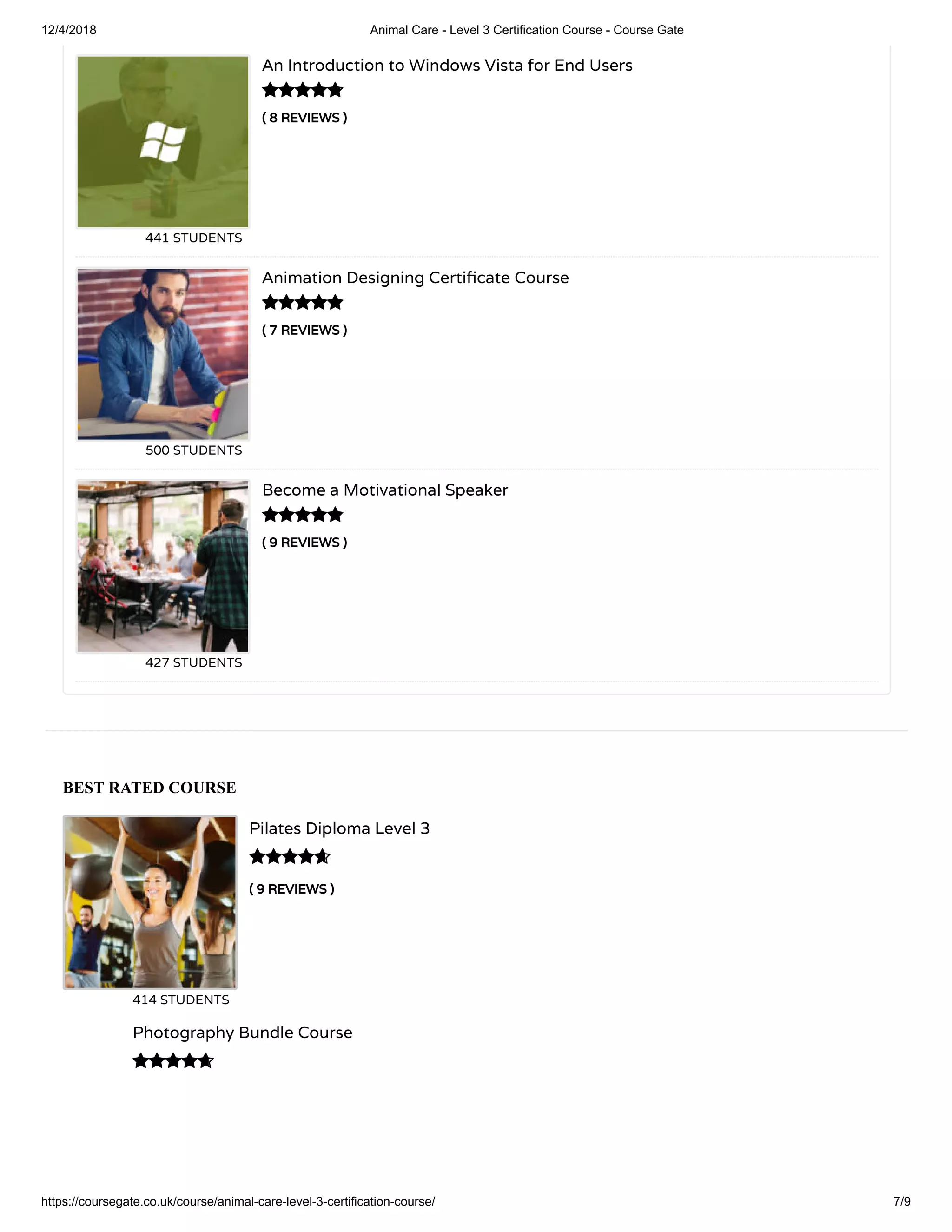 12/4/2018 Animal Care - Level 3 Certification Course - Course Gate
https://coursegate.co.uk/course/animal-care-level-3-certification-course/ 7/9
BEST RATED COURSE
( 9 REVIEWS )
Pilates Diploma Level 3
414 STUDENTS

Photography Bundle Course

( 8 REVIEWS )
An Introduction to Windows Vista for End Users
441 STUDENTS
( 7 REVIEWS )
Animation Designing Certi cate Course
500 STUDENTS
( 9 REVIEWS )
Become a Motivational Speaker
427 STUDENTS



 