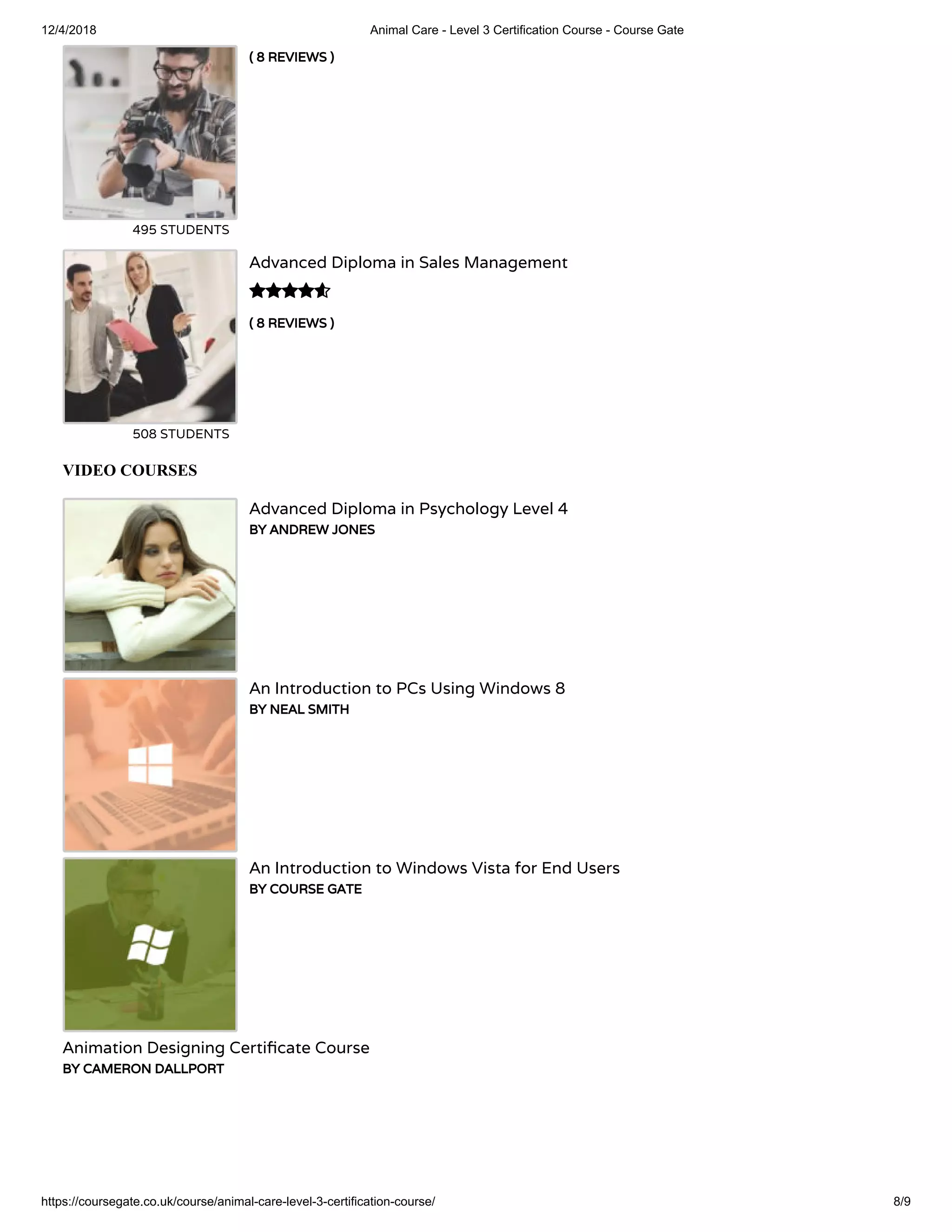 12/4/2018 Animal Care - Level 3 Certification Course - Course Gate
https://coursegate.co.uk/course/animal-care-level-3-certification-course/ 8/9
( 8 REVIEWS )
495 STUDENTS
( 8 REVIEWS )
Advanced Diploma in Sales Management
508 STUDENTS

VIDEO COURSES
Advanced Diploma in Psychology Level 4
BY ANDREW JONES
An Introduction to PCs Using Windows 8
BY NEAL SMITH
An Introduction to Windows Vista for End Users
BY COURSE GATE
Animation Designing Certi cate Course
BY CAMERON DALLPORT
 
