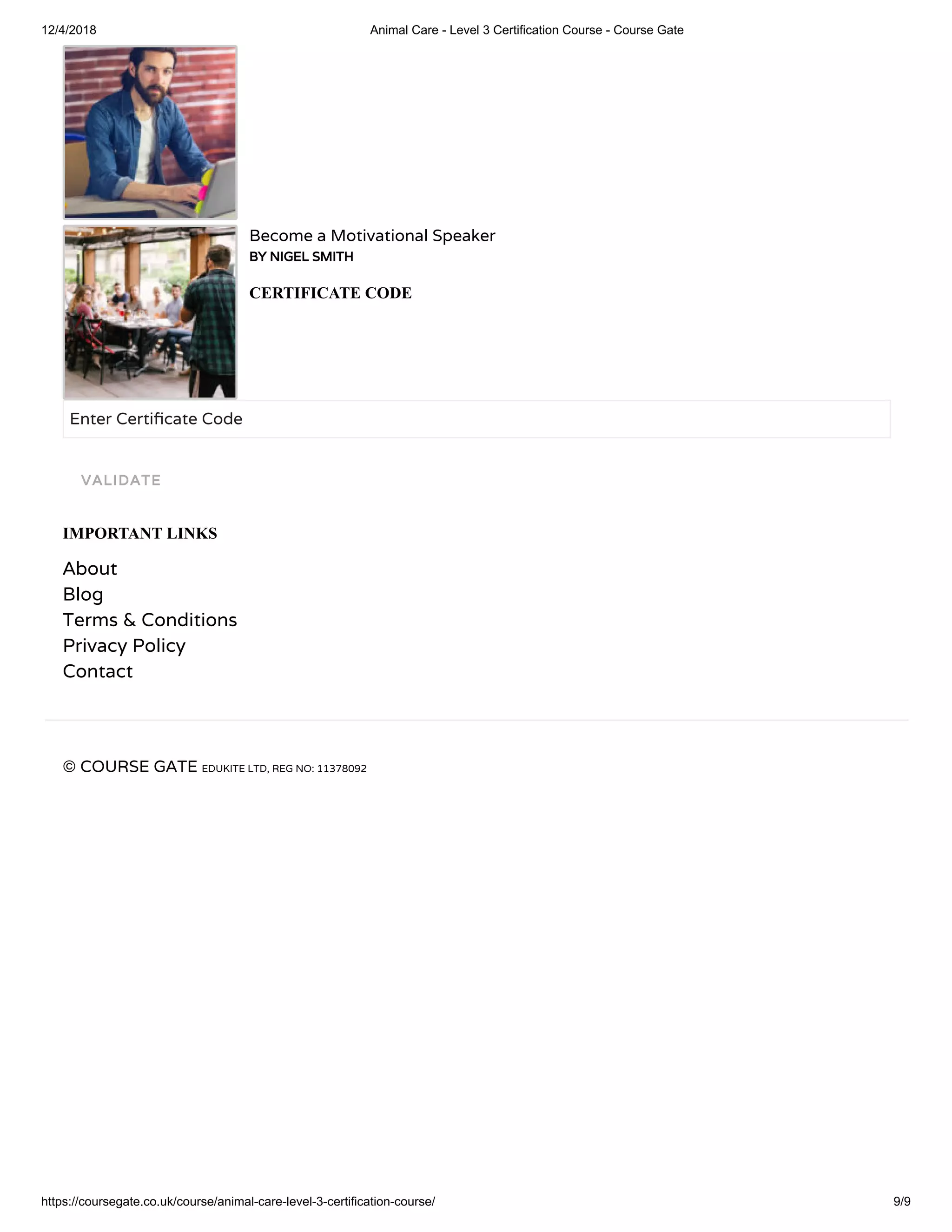 12/4/2018 Animal Care - Level 3 Certification Course - Course Gate
https://coursegate.co.uk/course/animal-care-level-3-certification-course/ 9/9
Become a Motivational Speaker
BY NIGEL SMITH
CERTIFICATE CODE
Enter Certi cate Code
IMPORTANT LINKS
About
Blog
Terms & Conditions
Privacy Policy
Contact
© COURSE GATE EDUKITE LTD, REG NO: 11378092
VALIDATE
 