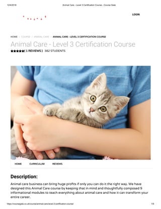 12/4/2018 Animal Care - Level 3 Certification Course - Course Gate
https://coursegate.co.uk/course/animal-care-level-3-certification-course/ 1/9
( 1 REVIEWS )
HOME / COURSE / ANIMAL CARE / ANIMAL CARE - LEVEL 3 CERTIFICATION COURSE
Animal Care - Level 3 Certi cation Course
382 STUDENTS
Description:
Animal care business can bring huge pro ts if only you can do it the right way. We have
designed this Animal Care course by keeping that in mind and thoughtfully composed 9
informational modules to teach everything about animal care and how it can transform your
entire career.
HOME CURRICULUM REVIEWS
LOGIN
 