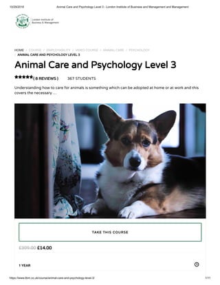 10/29/2018 Animal Care and Psychology Level 3 - London Institute of Business and Management and Management
https://www.libm.co.uk/course/animal-care-and-psychology-level-3/ 1/11
HOME / COURSE / EMPLOYABILITY / VIDEO COURSE / ANIMAL CARE / PSYCHOLOGY
/ ANIMAL CARE AND PSYCHOLOGY LEVEL 3
Animal Care and Psychology Level 3
( 8 REVIEWS ) 367 STUDENTS
Understanding how to care for animals is something which can be adopted at home or at work and this
covers the necessary …

£14.00£309.00
1 YEAR
TAKE THIS COURSE
 