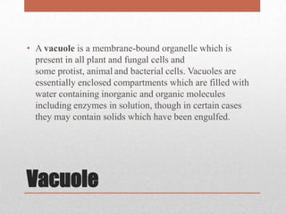 • A vacuole is a membrane-bound organelle which is
  present in all plant and fungal cells and
  some protist, animal and bacterial cells. Vacuoles are
  essentially enclosed compartments which are filled with
  water containing inorganic and organic molecules
  including enzymes in solution, though in certain cases
  they may contain solids which have been engulfed.




Vacuole
 