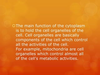 The main function of the cytoplasm
 is to hold the cell organelles of the
 cell. Cell organelles are basically
 components of the cell which control
 all the activities of the cell.
 For example, mitochondria are cell
 organelles which control almost all
 of the cell's metabolic activities.
 