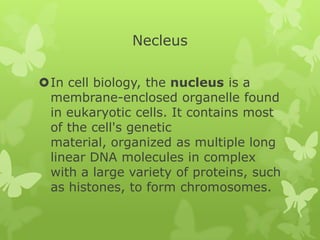 Necleus

In cell biology, the nucleus is a
 membrane-enclosed organelle found
 in eukaryotic cells. It contains most
 of the cell's genetic
 material, organized as multiple long
 linear DNA molecules in complex
 with a large variety of proteins, such
 as histones, to form chromosomes.
 