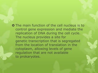  The main function of the cell nucleus is to
  control gene expression and mediate the
  replication of DNA during the cell cycle.
  The nucleus provides a site for
  genetic transcription that is segregated
  from the location of translation in the
  cytoplasm, allowing levels of gene
  regulation that are not available
  to prokaryotes.
 