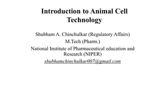 Introduction to Animal Cell
Technology
Shubham A. Chinchulkar (Regulatory Affairs)
M.Tech (Pharm.)
National Institute of Pharmaceutical education and
Research (NIPER)
shubhamchinchulkar007@gmail.com
 