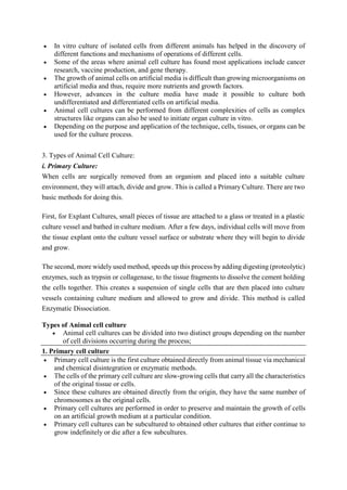  In vitro culture of isolated cells from different animals has helped in the discovery of
different functions and mechanisms of operations of different cells.
 Some of the areas where animal cell culture has found most applications include cancer
research, vaccine production, and gene therapy.
 The growth of animal cells on artificial media is difficult than growing microorganisms on
artificial media and thus, require more nutrients and growth factors.
 However, advances in the culture media have made it possible to culture both
undifferentiated and differentiated cells on artificial media.
 Animal cell cultures can be performed from different complexities of cells as complex
structures like organs can also be used to initiate organ culture in vitro.
 Depending on the purpose and application of the technique, cells, tissues, or organs can be
used for the culture process.
3. Types of Animal Cell Culture:
i. Primary Culture:
When cells are surgically removed from an organism and placed into a suitable culture
environment, they will attach, divide and grow. This is called a Primary Culture. There are two
basic methods for doing this.
First, for Explant Cultures, small pieces of tissue are attached to a glass or treated in a plastic
culture vessel and bathed in culture medium. After a few days, individual cells will move from
the tissue explant onto the culture vessel surface or substrate where they will begin to divide
and grow.
The second, more widely used method, speeds up this process by adding digesting (proteolytic)
enzymes, such as trypsin or collagenase, to the tissue fragments to dissolve the cement holding
the cells together. This creates a suspension of single cells that are then placed into culture
vessels containing culture medium and allowed to grow and divide. This method is called
Enzymatic Dissociation.
Types of Animal cell culture
 Animal cell cultures can be divided into two distinct groups depending on the number
of cell divisions occurring during the process;
1. Primary cell culture
 Primary cell culture is the first culture obtained directly from animal tissue via mechanical
and chemical disintegration or enzymatic methods.
 The cells of the primary cell culture are slow-growing cells that carry all the characteristics
of the original tissue or cells.
 Since these cultures are obtained directly from the origin, they have the same number of
chromosomes as the original cells.
 Primary cell cultures are performed in order to preserve and maintain the growth of cells
on an artificial growth medium at a particular condition.
 Primary cell cultures can be subcultured to obtained other cultures that either continue to
grow indefinitely or die after a few subcultures.
 