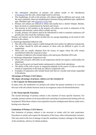  The subsequent subculture of primary cell culture results in the introduction
of mutations into the cells, which might result in cell lines.
 The morphology of cells in the primary cell cultures might be different and varied, with
the most commonly observed morphological structures being epithelium type, epithelioid
type, fibroblast type, and connective tissue type.
 Primary cell cultures are difficult to obtain and usually have a shorter lifespan. Besides,
these are prone to contamination by bacteria and viruses.
 The increase in cell numbers in the primary cell culture can result in exhaustion of the
substrate and nutrients, which affects cellular activity.
 Usually, primary cell cultures need to be subcultured in order to maintain continuous cell
growth once they reach the confluence stage.
Primary cell cultures can be further divided into two groups depending on the kind of cells
present in the culture;
a. Anchorage-dependent/Adherent cells
 The cells in the culture require a stable biologically inert surface for adherence and growth.
 The surface should be solid and nontoxic as these cells are difficult to grow as cell
suspensions.
 These cells are usually obtained from the tissues of organs where the cells remain
immobilized within the connective tissue.
 Examples of adherent cells include kidney cells and mouse fibroblast STO cells.
b. Anchorage-independent/ Suspension cells
 These cells can grow efficiently as cell suspensions and do not require a solid surface for
attachment.
 These can be grown on liquid media continuously to obtain fresh subcultures.
 The ability of the cells to grow as suspension depends on the source of cells as cells that
remain as suspensions in the body are effective suspension cells.
 Examples of suspension cells include blood cells that are vascular and remain suspended
in the plasma.
Advantages of Primary Cell Culture:
The major advantages of primary cultures are the retention of:
1. The Capacity for Biotransformation:
In many cases, the metabolism of a primary cell culture has greater similarity to in vivo than
that seen with sub-cellular fractions used as an exogenous source for biotransformation.
2. The Tissue-Specific Functions:
The second advantage of primary cultures is the retention of tissue specific functions. For
example, primary cultures of rat myocardial cells consisting of synchronously beating cells can
be prepared. When these cultures were exposed to tricyclic antidepressants that are cardio toxic,
beating were observed.
Limitations of Primary Cell Cultures:
One limitation of primary cultures is the necessity to isolate cells for each experiment.
Procedures to isolate cells require the disruption of the tissue, often with proteolytic enzymes.
This may result in the loss or damage of specific membrane receptors, damage to the integrity
of the membrane, and loss of cellular products.
 