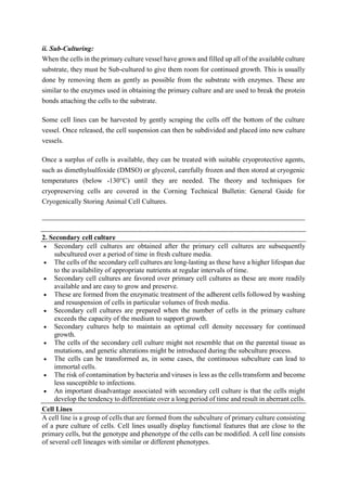 ii. Sub-Culturing:
When the cells in the primary culture vessel have grown and filled up all of the available culture
substrate, they must be Sub-cultured to give them room for continued growth. This is usually
done by removing them as gently as possible from the substrate with enzymes. These are
similar to the enzymes used in obtaining the primary culture and are used to break the protein
bonds attaching the cells to the substrate.
Some cell lines can be harvested by gently scraping the cells off the bottom of the culture
vessel. Once released, the cell suspension can then be subdivided and placed into new culture
vessels.
Once a surplus of cells is available, they can be treated with suitable cryoprotective agents,
such as dimethylsulfoxide (DMSO) or glycerol, carefully frozen and then stored at cryogenic
temperatures (below -130°C) until they are needed. The theory and techniques for
cryopreserving cells are covered in the Corning Technical Bulletin: General Guide for
Cryogenically Storing Animal Cell Cultures.
2. Secondary cell culture
 Secondary cell cultures are obtained after the primary cell cultures are subsequently
subcultured over a period of time in fresh culture media.
 The cells of the secondary cell cultures are long-lasting as these have a higher lifespan due
to the availability of appropriate nutrients at regular intervals of time.
 Secondary cell cultures are favored over primary cell cultures as these are more readily
available and are easy to grow and preserve.
 These are formed from the enzymatic treatment of the adherent cells followed by washing
and resuspension of cells in particular volumes of fresh media.
 Secondary cell cultures are prepared when the number of cells in the primary culture
exceeds the capacity of the medium to support growth.
 Secondary cultures help to maintain an optimal cell density necessary for continued
growth.
 The cells of the secondary cell culture might not resemble that on the parental tissue as
mutations, and genetic alterations might be introduced during the subculture process.
 The cells can be transformed as, in some cases, the continuous subculture can lead to
immortal cells.
 The risk of contamination by bacteria and viruses is less as the cells transform and become
less susceptible to infections.
 An important disadvantage associated with secondary cell culture is that the cells might
develop the tendency to differentiate over a long period of time and result in aberrant cells.
Cell Lines
A cell line is a group of cells that are formed from the subculture of primary culture consisting
of a pure culture of cells. Cell lines usually display functional features that are close to the
primary cells, but the genotype and phenotype of the cells can be modified. A cell line consists
of several cell lineages with similar or different phenotypes.
 