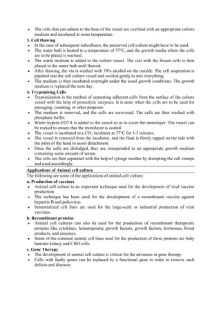  The cells that can adhere to the base of the vessel are overlaid with an appropriate culture
medium and incubated at room temperature.
3. Cell thawing
 In the case of subsequent subcultures, the preserved cell culture might have to be used.
 The water bath is heated to a temperature of 37°C, and the growth media where the cells
are to be plated is warmed.
 The warm medium is added to the culture vessel. The vial with the frozen cells is then
placed in the water bath until thawed.
 After thawing, the via is washed with 70% alcohol on the outside. The cell suspension is
pipetted into the cell culture vessel and swirled gently to mix everything.
 The medium is then incubated overnight under the usual growth conditions. The growth
medium is replaced the next day.
4. Trypsinizing Cells
 Trypsinization is the method of separating adherent cells from the surface of the culture
vessel with the help of proteolytic enzymes. It is done when the cells are to be used for
passaging, counting, or other purposes.
 The medium is removed, and the cells are recovered. The cells are then washed with
phosphate buffer.
 Warm trypsin-EDTA is added to the vessel so as to cover the monolayer. The vessel can
be rocked to ensure that the monolayer is coated.
 The vessel is incubated in a CO2 incubator at 37°C for 1-3 minutes.
 The vessel is removed from the incubator, and the flask is firmly tapped on the side with
the palm of the hand to assist detachment.
 Once the cells are dislodged, they are resuspended in an appropriate growth medium
containing some amount of serum.
 The cells are then separated with the help of syringe needles by disrupting the cell clumps
and used accordingly.
Applications of Animal cell culture
The following are some of the applications of animal cell culture;
a. Production of vaccines
 Animal cell culture is an important technique used for the development of viral vaccine
production.
 The technique has been used for the development of a recombinant vaccine against
hepatitis B and poliovirus.
 Immortalized cell lines are used for the large-scale or industrial production of viral
vaccines.
b. Recombinant proteins
 Animal cell cultures can also be used for the production of recombinant therapeutic
proteins like cytokines, hematopoietic growth factors, growth factors, hormones, blood
products, and enzymes.
 Some of the common animal cell lines used for the production of these proteins are baby
hamster kidney and CHO cells.
c. Gene Therapy
 The development of animal cell culture is critical for the advances in gene therapy.
 Cells with faulty genes can be replaced by a functional gene in order to remove such
defects and diseases.
 