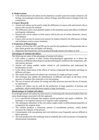 d. Model systems
 Cells obtained from cell culture can be studied as a model system for studies related to cell
biology, host-pathogen interactions, effects of drugs, and effects due to changes in the cell
composition.
e. Cancer Research
 Animal cell culture can be used to study the differences in cancer cells and normal cells as
cancer cells can also be cultured.
 The differences allow more detailed studies on the potential causes and effects of different
carcinogenic substances.
 Normal cells can be culture to form cancer cells by the use of certain chemicals, viruses,
and radiation.
 Cancer cells can also be used as test systems for studies related to the efficiencies of drugs
and techniques used in cancer treatment.
f. Production of Biopesticides
 Animal cell lines like Sf21 and Sf9 can be used for the production of biopesticides due to
their faster growth rate and higher cell density.
 Organisms like baculovirus can be produced through animal cell culture as well.
Advantages of Animal cell culture
The following are some of the advantages of animal cell culture;
1. Cell culture is superior to other similar biotechnological approaches as it allows the
alteration of different physiological and physiobiological conditions like temperature, pH,
and osmotic pressure.
2. Animal cell culture enables studies related to cell metabolism and understand the
biochemistry of cells.
3. It also allows observation of the effects of various compounds like proteins and drugs on
different cell types.
4. The results from animal cell cultures are consistent if a single cell type is used.
5. The technique also enables the identification of different cell types on the basis of the
presence of markers like molecules or by karyotyping.
6. The use of animal cell culture for testing and other processes prevents the use of animals
in experiments.
7. Animal cell culture can be used for the production of large quantities of proteins and
antibodies, which would otherwise require a large investment.
Disadvantages of Animal cell culture
Even though animal cell culture has been used as a technologically advanced method, there are
some disadvantages associated with this approach.
1. It is a specialized technique that requires trained personnel and aseptic conditions. The
technique is an expensive process as it requires costly equipment.
2. The subsequent subculture of the cell culture might results in differentiated properties as
compared to the original strain.
3. The method produces a minuscule amount of recombinant proteins, which further
increases the expenses of the process.
4. Contamination with mycoplasma and viral infection occur frequently and are difficult to
detect and treat.
5. The cells produced by this technique lead to instability due to the occurrence of aneuploidy
chromosomal constitution.
 