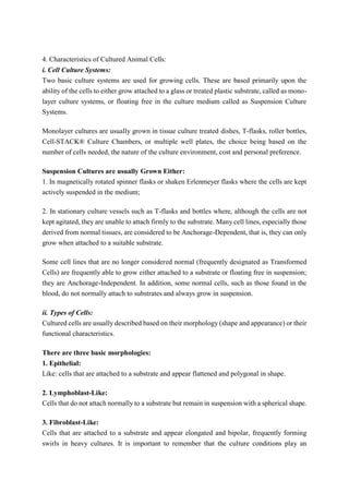 4. Characteristics of Cultured Animal Cells:
i. Cell Culture Systems:
Two basic culture systems are used for growing cells. These are based primarily upon the
ability of the cells to either grow attached to a glass or treated plastic substrate, called as mono-
layer culture systems, or floating free in the culture medium called as Suspension Culture
Systems.
Monolayer cultures are usually grown in tissue culture treated dishes, T-flasks, roller bottles,
Cell-STACK® Culture Chambers, or multiple well plates, the choice being based on the
number of cells needed, the nature of the culture environment, cost and personal preference.
Suspension Cultures are usually Grown Either:
1. In magnetically rotated spinner flasks or shaken Erlenmeyer flasks where the cells are kept
actively suspended in the medium;
2. In stationary culture vessels such as T-flasks and bottles where, although the cells are not
kept agitated, they are unable to attach firmly to the substrate. Many cell lines, especially those
derived from normal tissues, are considered to be Anchorage-Dependent, that is, they can only
grow when attached to a suitable substrate.
Some cell lines that are no longer considered normal (frequently designated as Transformed
Cells) are frequently able to grow either attached to a substrate or floating free in suspension;
they are Anchorage-Independent. In addition, some normal cells, such as those found in the
blood, do not normally attach to substrates and always grow in suspension.
ii. Types of Cells:
Cultured cells are usually described based on their morphology (shape and appearance) or their
functional characteristics.
There are three basic morphologies:
1. Epithelial:
Like: cells that are attached to a substrate and appear flattened and polygonal in shape.
2. Lymphoblast-Like:
Cells that do not attach normally to a substrate but remain in suspension with a spherical shape.
3. Fibroblast-Like:
Cells that are attached to a substrate and appear elongated and bipolar, frequently forming
swirls in heavy cultures. It is important to remember that the culture conditions play an
 