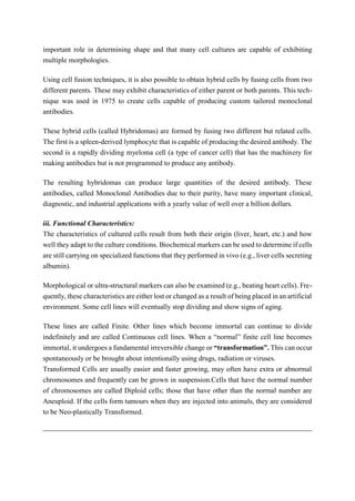 important role in determining shape and that many cell cultures are capable of exhibiting
multiple morphologies.
Using cell fusion techniques, it is also possible to obtain hybrid cells by fusing cells from two
different parents. These may exhibit characteristics of either parent or both parents. This tech-
nique was used in 1975 to create cells capable of producing custom tailored monoclonal
antibodies.
These hybrid cells (called Hybridomas) are formed by fusing two different but related cells.
The first is a spleen-derived lymphocyte that is capable of producing the desired antibody. The
second is a rapidly dividing myeloma cell (a type of cancer cell) that has the machinery for
making antibodies but is not programmed to produce any antibody.
The resulting hybridomas can produce large quantities of the desired antibody. These
antibodies, called Monoclonal Antibodies due to their purity, have many important clinical,
diagnostic, and industrial applications with a yearly value of well over a billion dollars.
iii. Functional Characteristics:
The characteristics of cultured cells result from both their origin (liver, heart, etc.) and how
well they adapt to the culture conditions. Biochemical markers can be used to determine if cells
are still carrying on specialized functions that they performed in vivo (e.g., liver cells secreting
albumin).
Morphological or ultra-structural markers can also be examined (e.g., beating heart cells). Fre-
quently, these characteristics are either lost or changed as a result of being placed in an artificial
environment. Some cell lines will eventually stop dividing and show signs of aging.
These lines are called Finite. Other lines which become immortal can continue to divide
indefinitely and are called Continuous cell lines. When a “normal” finite cell line becomes
immortal, it undergoes a fundamental irreversible change or “transformation”. This can occur
spontaneously or be brought about intentionally using drugs, radiation or viruses.
Transformed Cells are usually easier and faster growing, may often have extra or abnormal
chromosomes and frequently can be grown in suspension.Cells that have the normal number
of chromosomes are called Diploid cells; those that have other than the normal number are
Aneuploid. If the cells form tumours when they are injected into animals, they are considered
to be Neo-plastically Transformed.
 