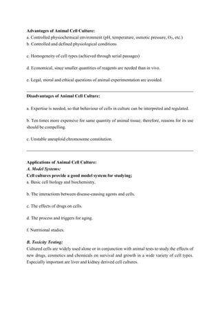 Advantages of Animal Cell Culture:
a. Controlled physiochemical environment (pH, temperature, osmotic pressure, O2, etc.)
b. Controlled and defined physiological conditions
c. Homogeneity of cell types (achieved through serial passages)
d. Economical, since smaller quantities of reagents are needed than in vivo.
e. Legal, moral and ethical questions of animal experimentation are avoided.
Disadvantages of Animal Cell Culture:
a. Expertise is needed, so that behaviour of cells in culture can be interpreted and regulated.
b. Ten times more expensive for same quantity of animal tissue; therefore, reasons for its use
should be compelling.
c. Unstable aneuploid chromosome constitution.
Applications of Animal Cell Culture:
A. Model Systems:
Cell cultures provide a good model system for studying;
a. Basic cell biology and biochemistry.
b. The interactions between disease-causing agents and cells.
c. The effects of drugs on cells.
d. The process and triggers for aging.
f. Nutritional studies.
B. Toxicity Testing:
Cultured cells are widely used alone or in conjunction with animal tests to study the effects of
new drugs, cosmetics and chemicals on survival and growth in a wide variety of cell types.
Especially important are liver and kidney derived cell cultures.
 