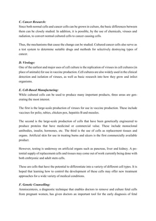 C. Cancer Research:
Since both normal cells and cancer cells can be grown in culture, the basic differences between
them can be closely studied. In addition, it is possible, by the use of chemicals, viruses and
radiation, to convert normal cultured cells to cancer causing cells.
Thus, the mechanisms that cause the change can be studied. Cultured cancer cells also serve as
a test system to determine suitable drugs and methods for selectively destroying types of
cancer.
D. Virology:
One of the earliest and major uses of cell culture is the replication of viruses in cell cultures (in
place of animals) for use in vaccine production. Cell cultures are also widely used in the clinical
detection and isolation of viruses, as well as basic research into how they grow and infect
organisms.
E. Cell-Based Manufacturing:
While cultured cells can be used to produce many important products, three areas are gen-
erating the most interest.
The first is the large-scale production of viruses for use in vaccine production. These include
vaccines for polio, rabies, chicken pox, hepatitis B and measles.
The second is the large-scale production of cells that have been genetically engineered to
produce proteins that have medicinal or commercial value. These include monoclonal
antibodies, insulin, hormones, etc. The third is the use of cells as replacement tissues and
organs. Artificial skin for use in treating burns and ulcers is the first commercially available
product.
However, testing is underway on artificial organs such as pancreas, liver and kidney. A po-
tential supply of replacement cells and tissues may come out of work currently being done with
both embryonic and adult stem cells.
These are cells that have the potential to differentiate into a variety of different cell types. It is
hoped that learning how to control the development of these cells may offer new treatment
approaches for a wide variety of medical conditions.
F. Genetic Counselling:
Amniocentesis, a diagnostic technique that enables doctors to remove and culture fetal cells
from pregnant women, has given doctors an important tool for the early diagnosis of fetal
 
