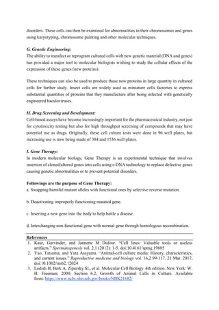 disorders. These cells can then be examined for abnormalities in their chromosomes and genes
using karyotyping, chromosome painting and other molecular techniques.
G. Genetic Engineering:
The ability to transfect or reprogram cultured cells with new genetic material (DNA and genes)
has provided a major tool to molecular biologists wishing to study the cellular effects of the
expression of these genes (new proteins).
These techniques can also be used to produce these new proteins in large quantity in cultured
cells for further study. Insect cells are widely used as miniature cells factories to express
substantial quantities of proteins that they manufacture after being infected with genetically
engineered baculoviruses.
H. Drug Screening and Development:
Cell-based assays have become increasingly important for the pharmaceutical industry, not just
for cytotoxicity testing but also for high throughput screening of compounds that may have
potential use as drugs. Originally, these cell culture tests were done in 96 well plates, but
increasing use is now being made of 384 and 1536 well plates.
I. Gene Therapy:
In modern molecular biology, Gene Therapy is an experimental technique that involves
insertion of cloned/altered genes into cells using r-DNA technology to replace defective genes
causing genetic abnormalities or to prevent potential disorders.
Followings are the purpose of Gene Therapy:
a. Swapping harmful mutant alleles with functional ones by selective reverse mutation.
b. Deactivating improperly functioning mutated gene.
c. Inserting a new gene into the body to help battle a disease.
d. Interchanging non-functional gene with normal gene through homologous recombination.
References
1. Kaur, Gurvinder, and Jannette M Dufour. “Cell lines: Valuable tools or useless
artifacts.” Spermatogenesis vol. 2,1 (2012): 1-5. doi:10.4161/spmg.19885
2. Yao, Tatsuma, and Yuta Asayama. “Animal-cell culture media: History, characteristics,
and current issues.” Reproductive medicine and biology vol. 16,2 99-117. 21 Mar. 2017,
doi:10.1002/rmb2.12024
3. Lodish H, Berk A, Zipursky SL, et al. Molecular Cell Biology. 4th edition. New York: W.
H. Freeman; 2000. Section 6.2, Growth of Animal Cells in Culture. Available
from: https://www.ncbi.nlm.nih.gov/books/NBK21682/
 