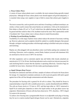 e. Tissue Culture Ware:
A variety of tissue culture plastic-ware is available, the most common being specially treated
polystyrene. Although all tissue culture plastic-ware should support cell growth adequately, it
is essential when using a new supplier or type of dish to ensure that cultures grow happily in
it.
The tests to ensure this, such as growth curves and time of reaching a confluent monolayer, are
similar, to those used to ensure that serum batches are satisfactory. Cells can be maintained in
Petri dishes or flasks (25 cm2
or 75 cm2
) which have the added advantage that the flasks can
be gassed and then sealed so that a CO2 incubator need not be used. This is particularly useful
if incubators fail. Tissue culture ware is always chosen to match the procedure.
f. Washing Up and Sterilizing Facilities:
Availability of a wide range of plastic tissue culture reduces the amount of necessary washing
up. However, glassware such as pipettes should be soaked in a suitable detergent, then passed
through a stringent washing procedure with thorough soaking in distilled water prior to drying
and sterilizing.
Pipettes are often plugged with non-absorbent cotton wool before putting into containers for
sterilizing. Glassware, such as pipettes, conical flasks, beakers (covered with aluminum foil)
are sterilized in a hot air oven at 160°C for one hour.
All other equipment, such as automatic pipette tips and bottles (lids loosely attached) are
autoclaved at 121°C for 20 min. Sterilizing indicators such as sterile test strip are necessary for
each sterilizing batch to ensure that the machine is operating effectively. Autoclave bags are
available for loose items. Aluminum foil also makes good packaging material.
g. Liquid Nitrogen Deep Freezer:
Invariably for continuous and finite cell lines, samples of cultures will need to be frozen down
for storage. It is important to maintain continuity in cells to prevent genetic drift and to guard
against loss of the cell line through contamination and other disasters.
The procedure for freezing cells is general for all cells in culture. They should be frozen in
exponential phase of growth with a suitable preservative, usually dimethylsulfoxide (DMSO).
The cells are frozen slowly at 1°C/min to -50°C and then kept either at -196°C immersed in
liquid N2 (in sealed glass ampoules) or above the liquid surface in the gas phase (screw top
ampoules). Deterioration of frozen cells has been observed at -70°C, therefore, -196°C (liquid
N2) seems to be necessary.
To achieve slow freezing rates a programmable freezer or an adjustable neck plug or freezing
tray for use in a narrow-necked liquid nitrogen freezer can be used. Alternatively, ampoules
 