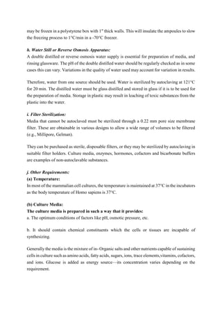 may be frozen in a polystyrene box with 1″ thick walls. This will insulate the ampoules to slow
the freezing process to 1°C/min in a -70°C freezer.
h. Water Still or Reverse Osmosis Apparatus:
A double distilled or reverse osmosis water supply is essential for preparation of media, and
rinsing glassware. The pH of the double distilled water should be regularly checked as in some
cases this can vary. Variations in the quality of water used may account for variation in results.
Therefore, water from one source should be used. Water is sterilized by autoclaving at 121°C
for 20 min. The distilled water must be glass distilled and stored in glass if it is to be used for
the preparation of media. Storage in plastic may result in leaching of toxic substances from the
plastic into the water.
i. Filter Sterilization:
Media that cannot be autoclaved must be sterilized through a 0.22 mm pore size membrane
filter. These are obtainable in various designs to allow a wide range of volumes to be filtered
(e.g., Millipore, Gelman).
They can be purchased as sterile, disposable filters, or they may be sterilized by autoclaving in
suitable filter holders. Culture media, enzymes, hormones, cofactors and bicarbonate buffers
are examples of non-autoclavable substances.
j. Other Requirements:
(a) Temperature:
In most of the mammalian cell cultures, the temperature is maintained at 37°C in the incubators
as the body temperature of Homo sapiens is 37°C.
(b) Culture Media:
The culture media is prepared in such a way that it provides:
a. The optimum conditions of factors like pH, osmotic pressure, etc.
b. It should contain chemical constituents which the cells or tissues are incapable of
synthesizing.
Generally the media is the mixture of in- Organic salts and other nutrients capable of sustaining
cells in culture such as amino acids, fatty acids, sugars, ions, trace elements,vitamins, cofactors,
and ions. Glucose is added as energy source—its concentration varies depending on the
requirement.
 