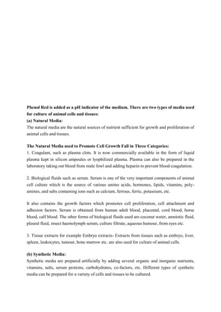 Phenol Red is added as a pH indicator of the medium. There are two types of media used
for culture of animal cells and tissues:
(a) Natural Media:
The natural media are the natural sources of nutrient sufficient for growth and proliferation of
animal cells and tissues.
The Natural Media used to Promote Cell Growth Fall in Three Categories:
1. Coagulant, such as plasma clots. It is now commercially available in the form of liquid
plasma kept in silicon ampoules or lyophilized plasma. Plasma can also be prepared in the
laboratory taking out blood from male fowl and adding heparin to prevent blood coagulation.
2. Biological fluids such as serum. Serum is one of the very important components of animal
cell culture which is the source of various amino acids, hormones, lipids, vitamins, poly-
amines, and salts containing ions such as calcium, ferrous, ferric, potassium, etc.
It also contains the growth factors which promotes cell proliferation, cell attachment and
adhesion factors. Serum is obtained from human adult blood, placental, cord blood, horse
blood, calf blood. The other forms of biological fluids used are coconut water, amniotic fluid,
pleural fluid, insect haemolymph serum, culture filtrate, aqueous humour, from eyes etc.
3. Tissue extracts for example Embryo extracts- Extracts from tissues such as embryo, liver,
spleen, leukocytes, tumour, bone marrow etc. are also used for culture of animal cells.
(b) Synthetic Media:
Synthetic media are prepared artificially by adding several organic and inorganic nutrients,
vitamins, salts, serum proteins, carbohydrates, co-factors, etc. Different types of synthetic
media can be prepared for a variety of cells and tissues to be cultured.
 