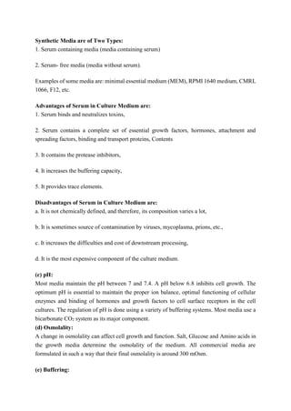 Synthetic Media are of Two Types:
1. Serum containing media (media containing serum)
2. Serum- free media (media without serum).
Examples of some media are: minimal essential medium (MEM), RPMI 1640 medium, CMRL
1066, F12, etc.
Advantages of Serum in Culture Medium are:
1. Serum binds and neutralizes toxins,
2. Serum contains a complete set of essential growth factors, hormones, attachment and
spreading factors, binding and transport proteins, Contents
3. It contains the protease inhibitors,
4. It increases the buffering capacity,
5. It provides trace elements.
Disadvantages of Serum in Culture Medium are:
a. It is not chemically defined, and therefore, its composition varies a lot,
b. It is sometimes source of contamination by viruses, mycoplasma, prions, etc.,
c. It increases the difficulties and cost of downstream processing,
d. It is the most expensive component of the culture medium.
(c) pH:
Most media maintain the pH between 7 and 7.4. A pH below 6.8 inhibits cell growth. The
optimum pH is essential to maintain the proper ion balance, optimal functioning of cellular
enzymes and binding of hormones and growth factors to cell surface receptors in the cell
cultures. The regulation of pH is done using a variety of buffering systems. Most media use a
bicarbonate CO2 system as its major component.
(d) Osmolality:
A change in osmolality can affect cell growth and function. Salt, Glucose and Amino acids in
the growth media determine the osmolality of the medium. All commercial media are
formulated in such a way that their final osmolality is around 300 mOsm.
(e) Buffering:
 